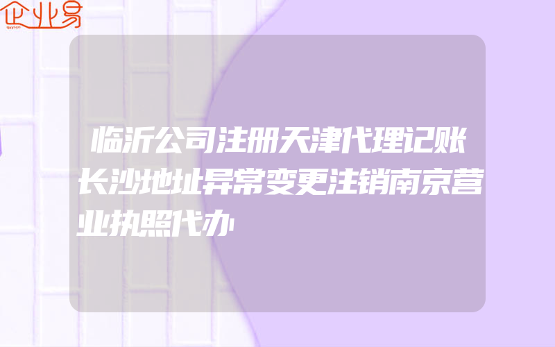 临沂公司注册天津代理记账长沙地址异常变更注销南京营业执照代办