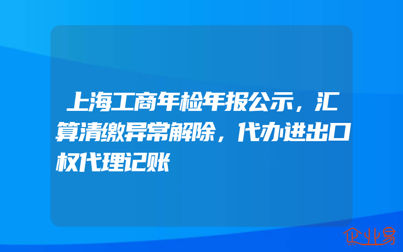 上海工商年检年报公示，汇算清缴异常解除，代办进出口权代理记账