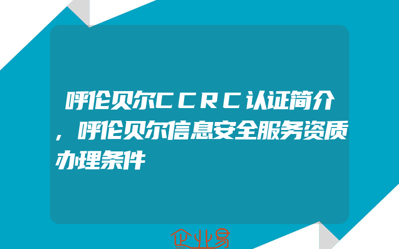 呼伦贝尔CCRC认证简介,呼伦贝尔信息安全服务资质办理条件