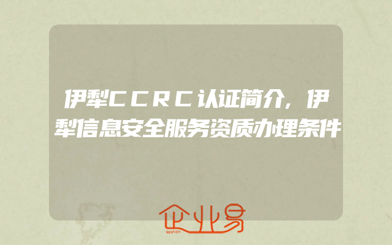 伊犁CCRC认证简介,伊犁信息安全服务资质办理条件