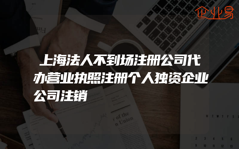 上海法人不到场注册公司代办营业执照注册个人独资企业公司注销