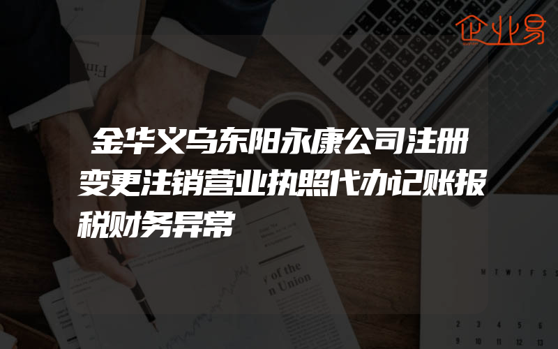 金华义乌东阳永康公司注册变更注销营业执照代办记账报税财务异常